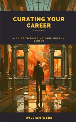 Curating Your Career: A Guide to Building Your Museum Career by Webb, William