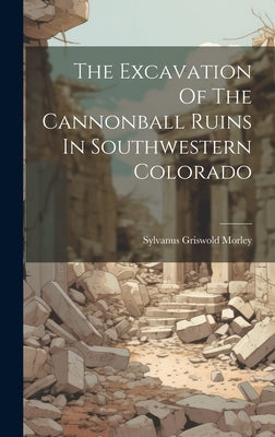 The Excavation Of The Cannonball Ruins In Southwestern Colorado by Morley, Sylvanus Griswold