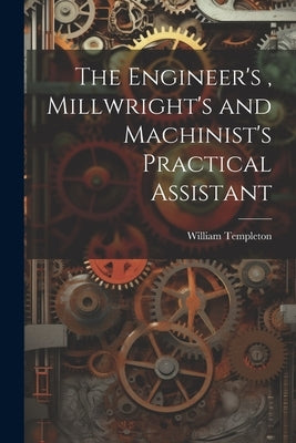 The Engineer's, Millwright's and Machinist's Practical Assistant by Templeton, William
