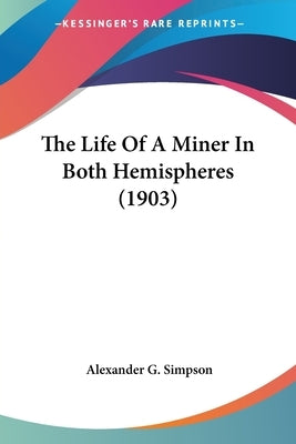 The Life Of A Miner In Both Hemispheres (1903) by Simpson, Alexander G.
