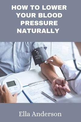 How to lower your blood pressure naturally: A guide to lower your blood pressure without prescription drugs, medication using natural remedies by Anderson, Ella