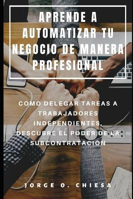 Aprende a Automatizar Tu Negocio de Manera Profesional: Como Delegar Tareas a Trabajadores Independientes, Descubre El Poder de la Subcontratación by Chiesa, Jorge O.