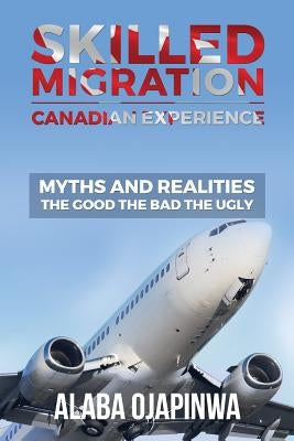 Skilled Migration Canadian Experience Myths and Realities: Myths and Realities: The Good The Bad The Ugly by Ojapinwa, Alaba