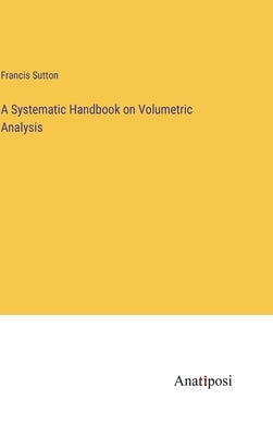 A Systematic Handbook on Volumetric Analysis by Sutton, Francis