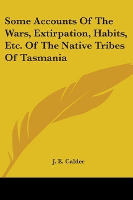 Some Accounts Of The Wars, Extirpation, Habits, Etc. Of The Native Tribes Of Tasmania by Calder, J. E.