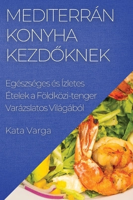 Mediterrán Konyha kezdőknek: Egészséges és Ízletes Ételek a Földközi-tenger Varázslatos Világából by Varga, Kata