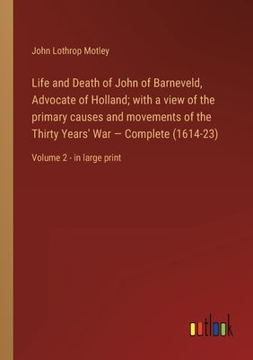 Life and Death of John of Barneveld, Advocate of Holland; with a view of the primary causes and movements of the Thirty Years' War - Complete (1614-23 by Motley, John Lothrop