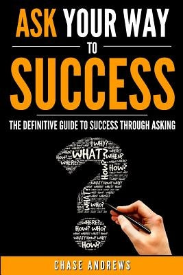 Ask Your Way to Success: The Definitive Guide to Success Through Asking: How to Transform Your Life by Learning the Art of Asking by Andrews, Chase
