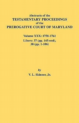 Abstracts of the Testamentary Proceedings of the Prerogative Court of Maryland. Volume XXX, 1758-1761. Libers: 37 (Pp. 145-End); 38 (Pp. 1-106) by Skinner, Vernon L., Jr.