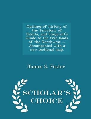 Outlines of History of the Territory of Dakota, and Emigrant's Guide to the Free Lands of the Northwest ... Accompanied with a New Sectional Map. - Sc by Foster, James S.