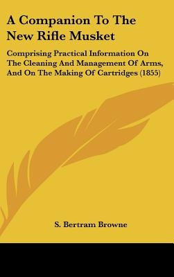 A Companion to the New Rifle Musket: Comprising Practical Information on the Cleaning and Management of Arms, and on the Making of Cartridges (1855) by Browne, S. Bertram