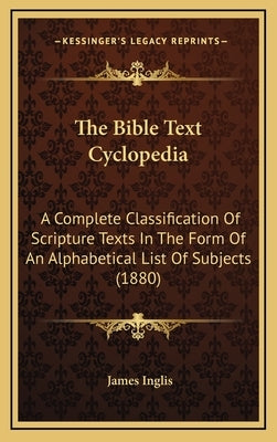 The Bible Text Cyclopedia: A Complete Classification Of Scripture Texts In The Form Of An Alphabetical List Of Subjects (1880) by Inglis, James