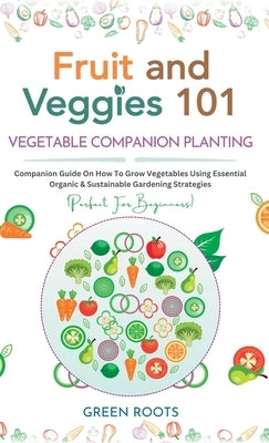 Fruit and Veggies 101 - Vegetable Companion Planting: Companion Guide On How To Grow Vegetables Using Essential, Organic & Sustainable Gardening Strat by Roots, Green