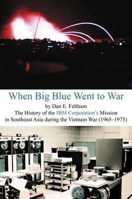 When Big Blue Went to War: A History of the IBM Corporation's Mission in Southeast Asia During the Vietnam War (1965-1975) by Feltham, Dan E.