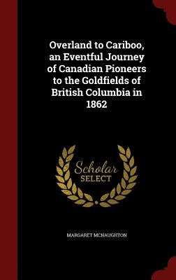 Overland to Cariboo, an Eventful Journey of Canadian Pioneers to the Goldfields of British Columbia in 1862 by McNaughton, Margaret