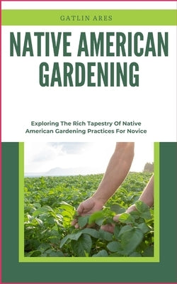 Native American Gardening: Exploring The Rich Tapestry Of Native American Gardening Practices For Novice by Ares, Gatlin