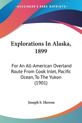 Explorations In Alaska, 1899: For An All-American Overland Route From Cook Inlet, Pacific Ocean, To The Yukon (1901) by Herron, Joseph S.