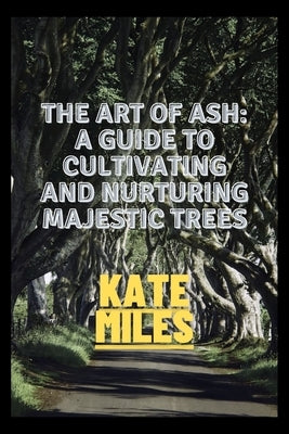 The Art of Ash: A Guide to Cultivating and Nurturing Majestic Trees: Unveiling the Secrets of Fraxinus: From Sapling to Canopy, A Comp by Miles, Kate