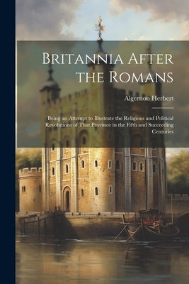 Britannia After the Romans: Being an Attempt to Illustrate the Religious and Political Revolutions of That Province in the Fifth and Succeeding Ce by Herbert, Algernon