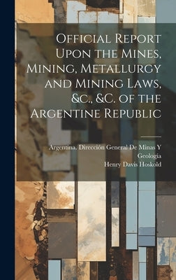 Official Report Upon the Mines, Mining, Metallurgy and Mining Laws, &c., &c. of the Argentine Republic by Hoskold, Henry Davis