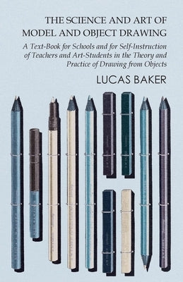 The Science and Art of Model and Object Drawing - A Text-Book for Schools and for Self-Instruction of Teachers and Art-Students in the Theory and Prac by Baker, Lucas
