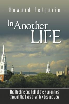 In Another Life: The Decline and Fall of the Humanities Through the Eyes of an Ivy-League Jew by Felperin, Howard