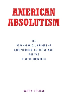American Absolutism: The Psychological Origins of Conspiracism, Cultural War, and The Rise of Dictators by Freitas, Gary A.