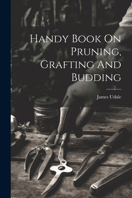 Handy Book On Pruning, Grafting And Budding by James, Udale