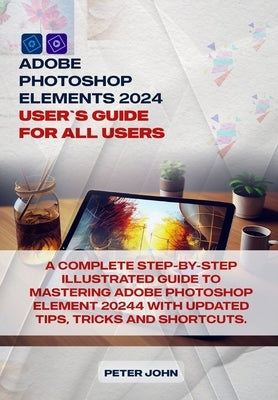 Adobe Photoshop Element 2024 User Guide for All Users: A Complete Step-By-Step Illustrated Guide to Mastering Adobe Photoshop Element 2024 with Update by John, Peter