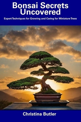 Bonsai Secrets Uncovered: Expert Techniques for Growing and Caring for Miniature Trees by Butler, Christina