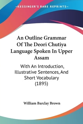 An Outline Grammar Of The Deori Chutiya Language Spoken In Upper Assam: With An Introduction, Illustrative Sentences, And Short Vocabulary (1895) by Brown, William Barclay