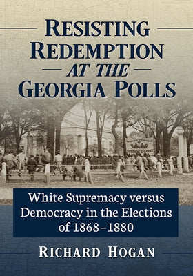 Resisting Redemption at the Georgia Polls: White Supremacy versus Democracy in the Elections of 1868-1880 by Hogan, Richard