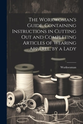 The Workwoman's Guide, Containing Instructions in Cutting Out and Completing Articles of Wearing Apparel, by a Lady by Workwoman