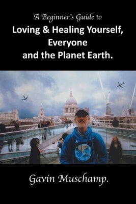 A Beginner's Guide to Loving & Healing Yourself, Everyone and the Planet Earth by Muschamp, Gavin