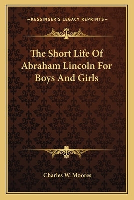 The Short Life Of Abraham Lincoln For Boys And Girls by Moores, Charles W.