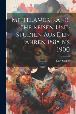Mittelamerikanische Reisen Und Studien Aus Den Jahren 1888 Bis 1900 by Sapper, Karl