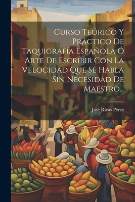 Curso Teórico Y Práctico De Taquigrafía Española Ó Arte De Escribir Con La Velocidad Que Se Habla Sin Necesidad De Maestro... by P&#195;&#169;rez, Jos&#195;&#169; Rivas