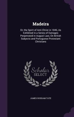 Madeira: Or, the Spirit of Anti-Christ in 1846, As Exhibited in a Series of Outrages Perpetrated in August Last, On British Sub by Tate, James Roddam