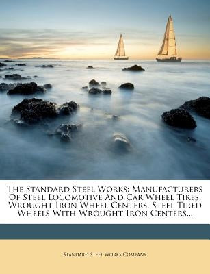 The Standard Steel Works: Manufacturers of Steel Locomotive and Car Wheel Tires, Wrought Iron Wheel Centers, Steel Tired Wheels with Wrought Iron Cent by Standard Steel Works Company