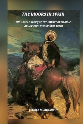 The Moors in Spain: The Untold Story of the Impact of Islamic Civilization on Medieval Spain by R. Crossman, George