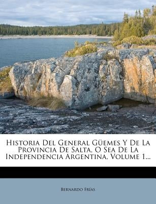 Historia Del General Güemes Y De La Provincia De Salta, O Sea De La Independencia Argentina, Volume 1... by FrÃ­as, Bernardo