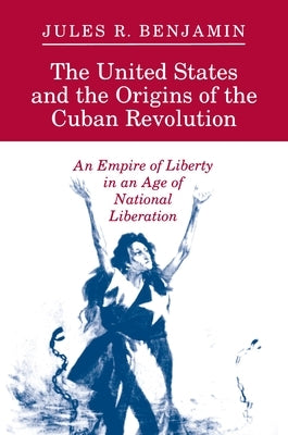 The United States and the Origins of the Cuban Revolution: An Empire of Liberty in an Age of National Liberation by Benjamin, Jules R.