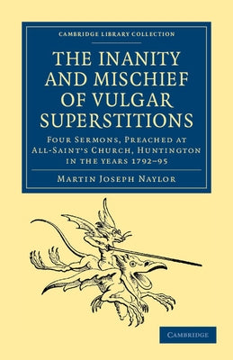 The Inanity and Mischief of Vulgar Superstitions: Four Sermons, Preached at All-Saint's Church, Huntington in the Years 1792, 1793, 1794, 1795 by Naylor, Martin Joseph