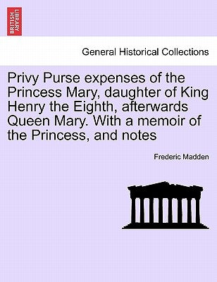 Privy Purse expenses of the Princess Mary, daughter of King Henry the Eighth, afterwards Queen Mary. With a memoir of the Princess, and notes by Madden, Frederic