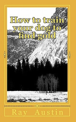 How to train your dog to find gold: training your dog to find precious metals by Austin, Ray R.