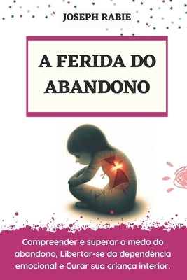 A Ferida Do Abandono: Compreender e superar o medo do abandono, Libertar-se da dependência emocional e Curar sua criança interior. by Rabie, Joseph