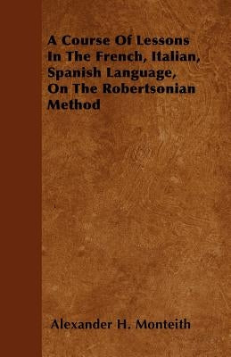 A Course Of Lessons In The French, Italian, Spanish Language, On The Robertsonian Method by Monteith, Alexander H.