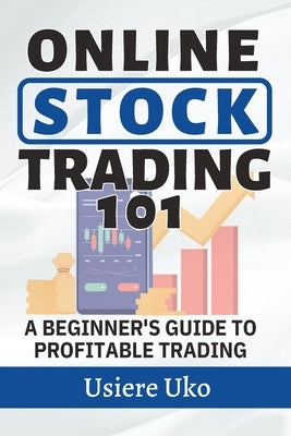 Online Stock Trading 101: A Beginner's Guide to Profitable Trading by Uko, Usiere