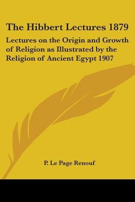 The Hibbert Lectures 1879: Lectures on the Origin and Growth of Religion as Illustrated by the Religion of Ancient Egypt 1907 by Renouf, P. Le Page
