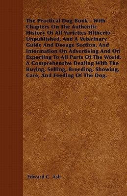 The Practical Dog Book - With Chapters On The Authentic History Of All Varieties Hitherto Unpublished, And A Veterinary Guide And Dosage Section, And by Ash, Edward C.